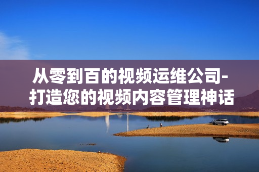 從零到百的視頻運維公司- 打造您的視頻內容管理神話