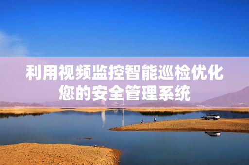利用視頻監控智能巡檢優化您的安全管理系統
