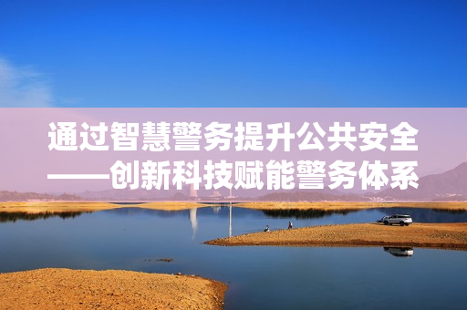 通過(guò)智慧警務(wù)提升公共安全——?jiǎng)?chuàng)新科技賦能警務(wù)體系變革