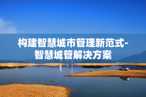 構建智慧城市管理新范式-智慧城管解決方案