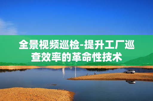 全景視頻巡檢-提升工廠巡查效率的革命性技術