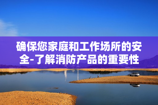 確保您家庭和工作場所的安全-了解消防產(chǎn)品的重要性