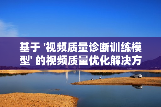 基于 '視頻質(zhì)量診斷訓(xùn)練模型' 的視頻質(zhì)量?jī)?yōu)化解決方案