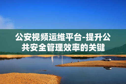 公安視頻運維平臺-提升公共安全管理效率的關鍵