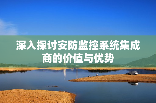 深入探討安防監控系統集成商的價值與優勢