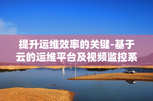 提升運維效率的關鍵-基于云的運維平臺及視頻監控系統