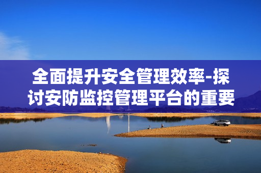 全面提升安全管理效率-探討安防監(jiān)控管理平臺(tái)的重要性