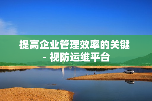 提高企業管理效率的關鍵 - 視防運維平臺