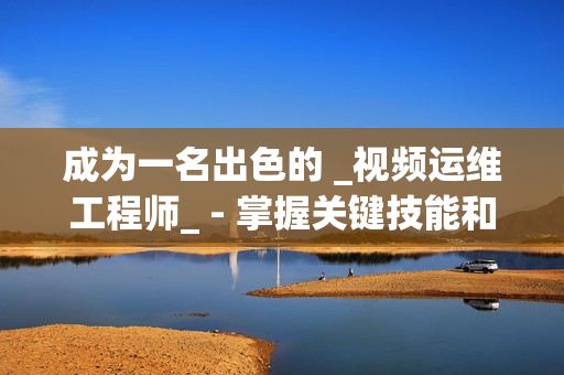 成為一名出色的 _視頻運維工程師_ - 掌握關鍵技能和知識的秘訣