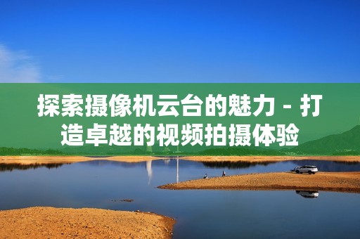 探索攝像機云臺的魅力 - 打造卓越的視頻拍攝體驗