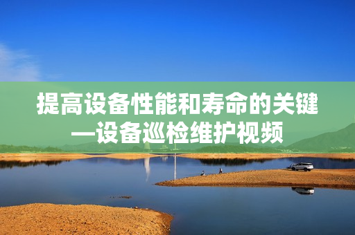 提高設(shè)備性能和壽命的關(guān)鍵—設(shè)備巡檢維護(hù)視頻