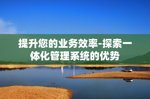 提升您的業務效率-探索一體化管理系統的優勢