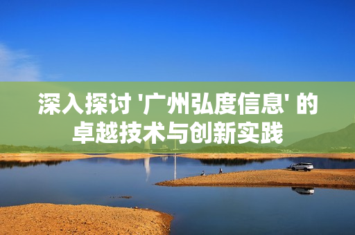 深入探討 '廣州弘度信息' 的卓越技術與創新實踐