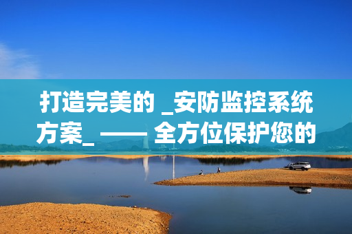 打造完美的 _安防監(jiān)控系統(tǒng)方案_ —— 全方位保護(hù)您的財(cái)產(chǎn)與安全