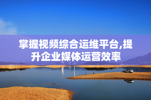 掌握視頻綜合運維平臺,提升企業媒體運營效率