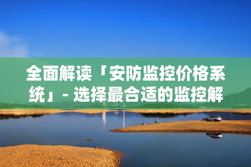 全面解讀「安防監(jiān)控價(jià)格系統(tǒng)」- 選擇最合適的監(jiān)控解決方案