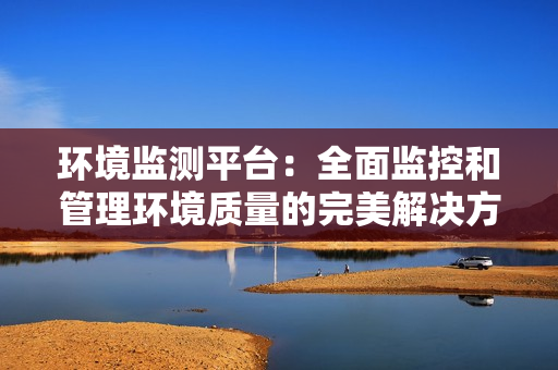 環(huán)境監(jiān)測平臺：全面監(jiān)控和管理環(huán)境質(zhì)量的完美解決方案