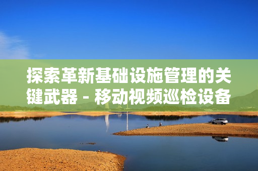 探索革新基礎設施管理的關鍵武器 - 移動視頻巡檢設備