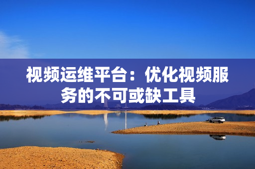 視頻運維平臺：優化視頻服務的不可或缺工具