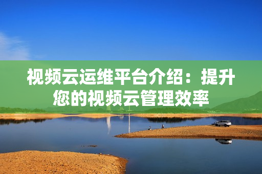 視頻云運維平臺介紹：提升您的視頻云管理效率