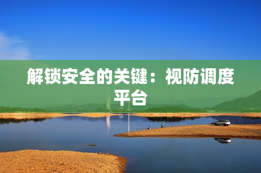 解鎖安全的關(guān)鍵：視防調(diào)度平臺