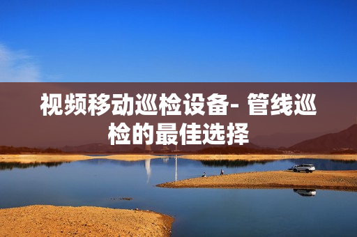 視頻移動(dòng)巡檢設(shè)備- 管線巡檢的最佳選擇