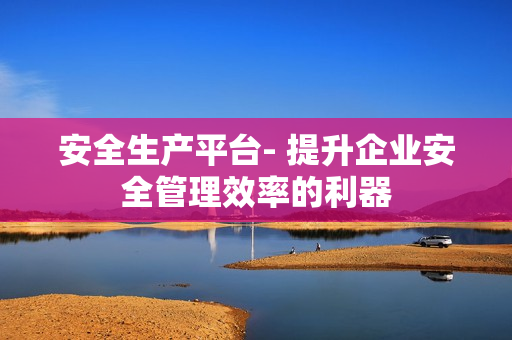 安全生產(chǎn)平臺(tái)- 提升企業(yè)安全管理效率的利器