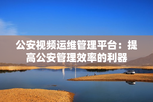 公安視頻運維管理平臺：提高公安管理效率的利器