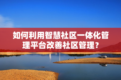 如何利用智慧社區一體化管理平臺改善社區管理？