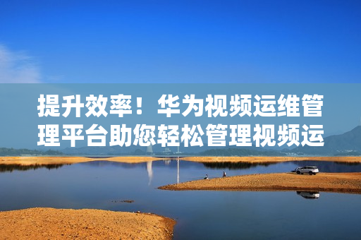 提升效率！華為視頻運維管理平臺助您輕松管理視頻運維