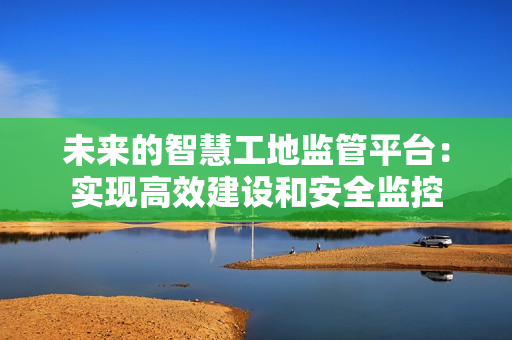 未來的智慧工地監管平臺：實現高效建設和安全監控
