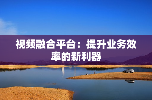視頻融合平臺：提升業務效率的新利器