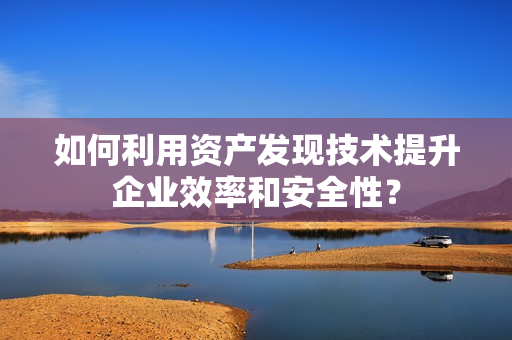 如何利用資產(chǎn)發(fā)現(xiàn)技術(shù)提升企業(yè)效率和安全性？