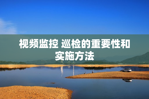 視頻監控 巡檢的重要性和實施方法