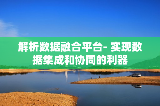 解析數(shù)據(jù)融合平臺- 實現(xiàn)數(shù)據(jù)集成和協(xié)同的利器