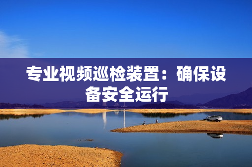 專業視頻巡檢裝置：確保設備安全運行