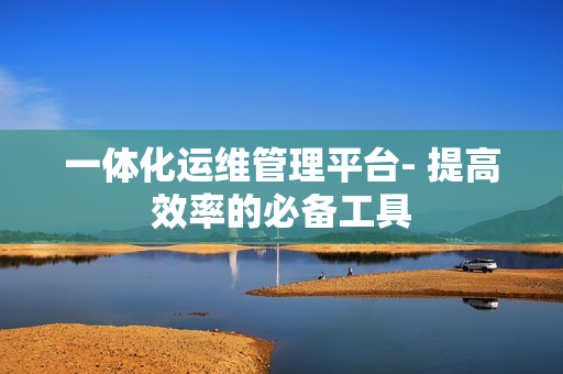 一體化運(yùn)維管理平臺- 提高效率的必備工具