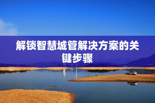 解鎖智慧城管解決方案的關鍵步驟