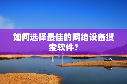 如何選擇最佳的網絡設備搜索軟件？