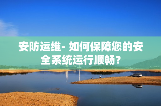 安防運維- 如何保障您的安全系統運行順暢？