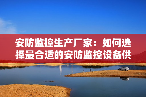 安防監控生產廠家：如何選擇最合適的安防監控設備供應商？