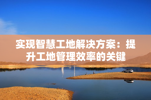 實現智慧工地解決方案：提升工地管理效率的關鍵