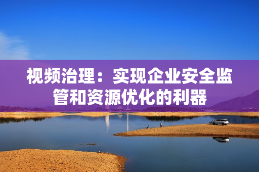 視頻治理：實現企業安全監管和資源優化的利器