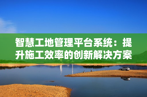 智慧工地管理平臺系統(tǒng)：提升施工效率的創(chuàng)新解決方案