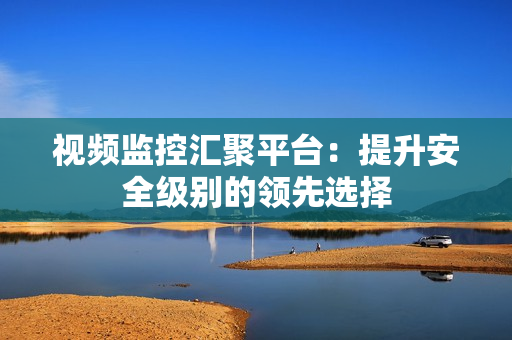 視頻監控匯聚平臺：提升安全級別的領先選擇