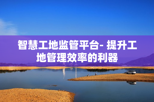 智慧工地監管平臺- 提升工地管理效率的利器