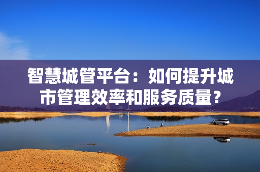 智慧城管平臺：如何提升城市管理效率和服務質量？
