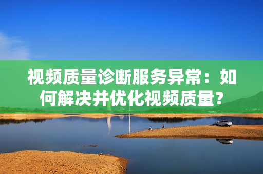 視頻質量診斷服務異常：如何解決并優(yōu)化視頻質量？