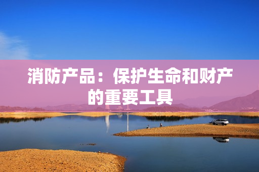消防產(chǎn)品：保護(hù)生命和財(cái)產(chǎn)的重要工具