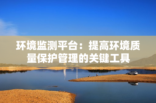 環(huán)境監(jiān)測平臺：提高環(huán)境質(zhì)量保護管理的關鍵工具